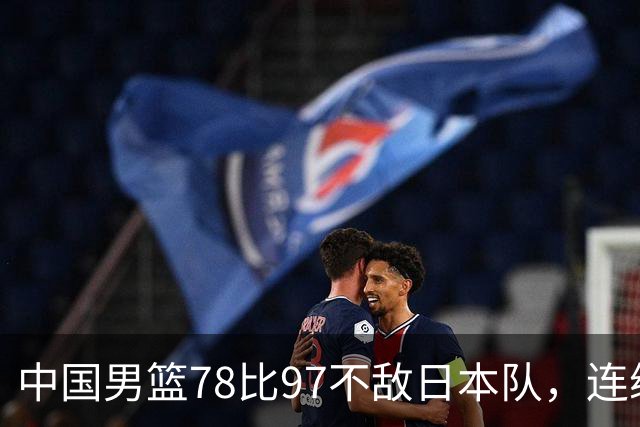 中国男篮78比97不敌日本队，连续两届无缘亚运会决赛